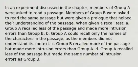 In an experiment discussed in the chapter, members of Group A were asked to read a passage. Members of Group B were asked to read the same passage but were given a prologue that helped their understanding of the passage. When given a recall test: a. Group A recalled less of the passage and made more intrusion errors than Group B. b. Group A could recall only the names of the characters in the passage, as the members did not understand its context. c. Group B recalled more of the passage but made more intrusion errors than Group A. d. Group A recalled less of the passage but made the same number of intrusion errors as Group B.