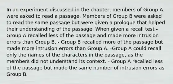 In an experiment discussed in the chapter, members of Group A were asked to read a passage. Members of Group B were asked to read the same passage but were given a prologue that helped their understanding of the passage. When given a recall test - Group A recalled less of the passage and made more intrusion errors than Group B. - Group B recalled more of the passage but made more intrusion errors than Group A. -Group A could recall only the names of the characters in the passage, as the members did not understand its context. - Group A recalled less of the passage but made the same number of intrusion errors as Group B.