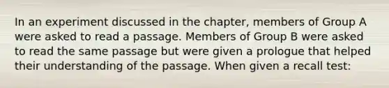 In an experiment discussed in the chapter, members of Group A were asked to read a passage. Members of Group B were asked to read the same passage but were given a prologue that helped their understanding of the passage. When given a recall test: