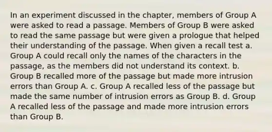 In an experiment discussed in the chapter, members of Group A were asked to read a passage. Members of Group B were asked to read the same passage but were given a prologue that helped their understanding of the passage. When given a recall test a. Group A could recall only the names of the characters in the passage, as the members did not understand its context. b. Group B recalled more of the passage but made more intrusion errors than Group A. c. Group A recalled less of the passage but made the same number of intrusion errors as Group B. d. Group A recalled less of the passage and made more intrusion errors than Group B.