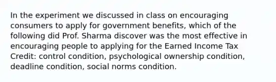 In the experiment we discussed in class on encouraging consumers to apply for government benefits, which of the following did Prof. Sharma discover was the most effective in encouraging people to applying for the Earned Income Tax Credit: control condition, psychological ownership condition, deadline condition, social norms condition.