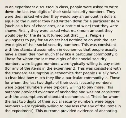 In an experiment discussed in class, people were asked to write down the last two digits of their social security numbers. They were then asked whether they would pay an amount in dollars equal to the number they had written down for a particular item (such as a box of chocolates, or a bottle of wine) that they were shown. Finally they were asked what maximum amount they would pay for the item. It turned out that ___ a. People's willingness to pay for an object had nothing to do with the last two digits of their social security numbers. This was consistent with the standard assumption in economics that people usually have a clear idea how much they like a particular commodity. b. Those for whom the last two digits of their social security numbers were bigger numbers were typically willing to pay more (for any of the items in the experiment). This was consistent with the standard assumption in economics that people usually have a clear idea how much they like a particular commodity. c. Those for whom the last two digits of their social security numbers were bigger numbers were typically willing to pay more. This outcome provided evidence of anchoring and was not consistent with the assumptions of standard economics. d. Those for whom the last two digits of their social security numbers were bigger numbers were typically willing to pay less (for any of the items in the experiment). This outcome provided evidence of anchoring.