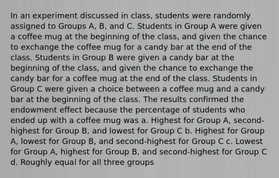 In an experiment discussed in class, students were randomly assigned to Groups A, B, and C. Students in Group A were given a coffee mug at the beginning of the class, and given the chance to exchange the coffee mug for a candy bar at the end of the class. Students in Group B were given a candy bar at the beginning of the class, and given the chance to exchange the candy bar for a coffee mug at the end of the class. Students in Group C were given a choice between a coffee mug and a candy bar at the beginning of the class. The results confirmed the endowment effect because the percentage of students who ended up with a coffee mug was a. Highest for Group A, second-highest for Group B, and lowest for Group C b. Highest for Group A, lowest for Group B, and second-highest for Group C c. Lowest for Group A, highest for Group B, and second-highest for Group C d. Roughly equal for all three groups