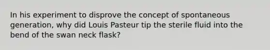 In his experiment to disprove the concept of spontaneous generation, why did Louis Pasteur tip the sterile fluid into the bend of the swan neck flask?