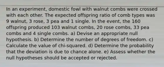 In an experiment, domestic fowl with walnut combs were crossed with each other. The expected offspring ratio of comb types was 9 walnut, 3 rose, 3 pea and 1 single. In the event, the 160 offspring produced 103 walnut combs, 20 rose combs, 33 pea combs and 4 single combs. a) Devise an appropriate null hypothesis. b) Determine the number of degrees of freedom. c) Calculate the value of chi-squared. d) Determine the probability that the deviation is due to chance alone. e) Assess whether the null hypotheses should be accepted or rejected.