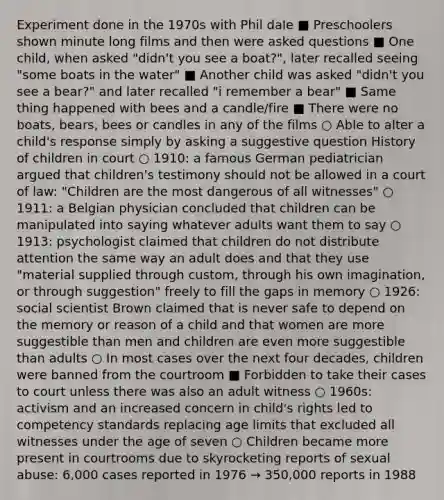 Experiment done in the 1970s with Phil dale ■ Preschoolers shown minute long films and then were asked questions ■ One child, when asked "didn't you see a boat?", later recalled seeing "some boats in the water" ■ Another child was asked "didn't you see a bear?" and later recalled "i remember a bear" ■ Same thing happened with bees and a candle/fire ■ There were no boats, bears, bees or candles in any of the films ○ Able to alter a child's response simply by asking a suggestive question History of children in court ○ 1910: a famous German pediatrician argued that children's testimony should not be allowed in a court of law: "Children are the most dangerous of all witnesses" ○ 1911: a Belgian physician concluded that children can be manipulated into saying whatever adults want them to say ○ 1913: psychologist claimed that children do not distribute attention the same way an adult does and that they use "material supplied through custom, through his own imagination, or through suggestion" freely to fill the gaps in memory ○ 1926: social scientist Brown claimed that is never safe to depend on the memory or reason of a child and that women are more suggestible than men and children are even more suggestible than adults ○ In most cases over the next four decades, children were banned from the courtroom ■ Forbidden to take their cases to court unless there was also an adult witness ○ 1960s: activism and an increased concern in child's rights led to competency standards replacing age limits that excluded all witnesses under the age of seven ○ Children became more present in courtrooms due to skyrocketing reports of sexual abuse: 6,000 cases reported in 1976 → 350,000 reports in 1988