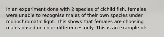 In an experiment done with 2 species of cichild fish, females were unable to recognise males of their own species under monochromatic light. This shows that females are choosing males based on color differences only. This is an example of: