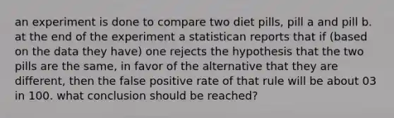 an experiment is done to compare two diet pills, pill a and pill b. at the end of the experiment a statistican reports that if (based on the data they have) one rejects the hypothesis that the two pills are the same, in favor of the alternative that they are different, then the false positive rate of that rule will be about 03 in 100. what conclusion should be reached?