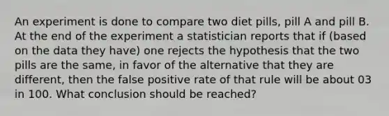 An experiment is done to compare two diet pills, pill A and pill B. At the end of the experiment a statistician reports that if (based on the data they have) one rejects the hypothesis that the two pills are the same, in favor of the alternative that they are different, then the false positive rate of that rule will be about 03 in 100. What conclusion should be reached?