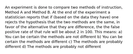 An experiment is done to compare two methods of instruction, Method A and Method B. At the end of the experiment a statistician reports that if (based on the data they have) one rejects the hypothesis that the two methods are the same, in favor of the alternative that they are difference, the the false positive rate of that rule will be about 2 in 100. This means: a) You can be certain the methods are not different b) You can be certain the methods are different c) The methods are probably different d) The methods are probably not different