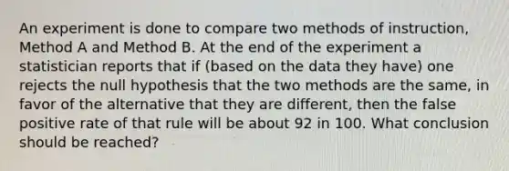 An experiment is done to compare two methods of instruction, Method A and Method B. At the end of the experiment a statistician reports that if (based on the data they have) one rejects the null hypothesis that the two methods are the same, in favor of the alternative that they are different, then the false positive rate of that rule will be about 92 in 100. What conclusion should be reached?