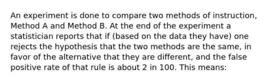 An experiment is done to compare two methods of instruction, Method A and Method B. At the end of the experiment a statistician reports that if (based on the data they have) one rejects the hypothesis that the two methods are the same, in favor of the alternative that they are different, and the false positive rate of that rule is about 2 in 100. This means: