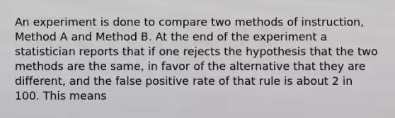 An experiment is done to compare two methods of instruction, Method A and Method B. At the end of the experiment a statistician reports that if one rejects the hypothesis that the two methods are the same, in favor of the alternative that they are different, and the false positive rate of that rule is about 2 in 100. This means