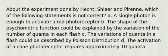 About the experiment done by Hecht, Shlaer and Pirenne, which of the following statements is not correct? a. A single photon is enough to activate a rod photoreceptor b. The shape of the psychometric function could be explained by the variation of the number of quanta in each flash c. The variations of quanta in a flash could be described by Poisson Distribution d. The activation of a cone photoreceptor requires approximately 10 quanta