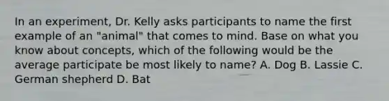 In an experiment, Dr. Kelly asks participants to name the first example of an "animal" that comes to mind. Base on what you know about concepts, which of the following would be the average participate be most likely to name? A. Dog B. Lassie C. German shepherd D. Bat