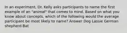 In an experiment, Dr. Kelly asks participants to name the first example of an "animal" that comes to mind. Based on what you know about concepts, which of the following would the average participant be most likely to name? Answer Dog Lassie German shepherd Bat