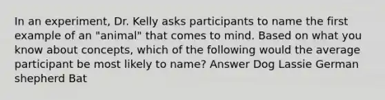 In an experiment, Dr. Kelly asks participants to name the first example of an "animal" that comes to mind. Based on what you know about concepts, which of the following would the average participant be most likely to name? Answer Dog Lassie German shepherd Bat