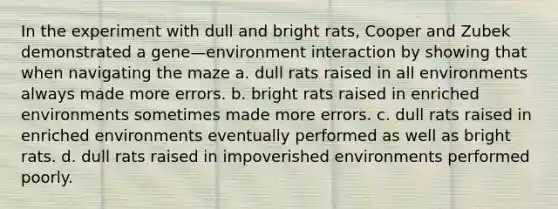 In the experiment with dull and bright rats, Cooper and Zubek demonstrated a gene—environment interaction by showing that when navigating the maze a. dull rats raised in all environments always made more errors. b. bright rats raised in enriched environments sometimes made more errors. c. dull rats raised in enriched environments eventually performed as well as bright rats. d. dull rats raised in impoverished environments performed poorly.