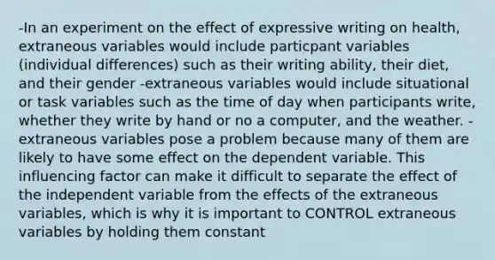 -In an experiment on the effect of expressive writing on health, extraneous variables would include particpant variables (individual differences) such as their writing ability, their diet, and their gender -extraneous variables would include situational or task variables such as the time of day when participants write, whether they write by hand or no a computer, and the weather. -extraneous variables pose a problem because many of them are likely to have some effect on the dependent variable. This influencing factor can make it difficult to separate the effect of the independent variable from the effects of the extraneous variables, which is why it is important to CONTROL extraneous variables by holding them constant