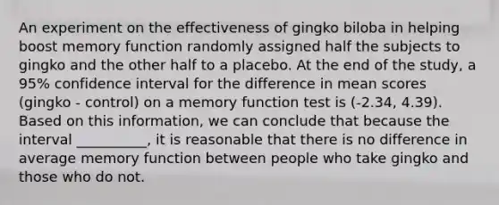 An experiment on the effectiveness of gingko biloba in helping boost memory function randomly assigned half the subjects to gingko and the other half to a placebo. At the end of the study, a 95% confidence interval for the difference in mean scores (gingko - control) on a memory function test is (-2.34, 4.39). Based on this information, we can conclude that because the interval __________, it is reasonable that there is no difference in average memory function between people who take gingko and those who do not.