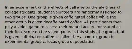 In an experiment on the effects of caffeine on the alertness of college students, student volunteers are randomly assigned to two groups. One group is given caffeinated coffee while the other group is given decaffeinated coffee. All participants then play a video game to assess their mental acuity, measured as their final score on the video game. In this study, the group that is given caffeinated coffee is called the: a. control group b. experimental group c. focus group d. population