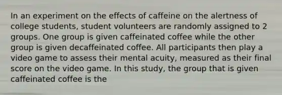 In an experiment on the effects of caffeine on the alertness of college students, student volunteers are randomly assigned to 2 groups. One group is given caffeinated coffee while the other group is given decaffeinated coffee. All participants then play a video game to assess their mental acuity, measured as their final score on the video game. In this study, the group that is given caffeinated coffee is the