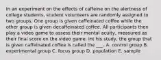 In an experiment on the effects of caffeine on the alertness of college students, student volunteers are randomly assigned to two groups. One group is given caffeinated coffee while the other group is given decaffeinated coffee. All participants then play a video game to assess their mental acuity, measured as their final score on the video game. Int his study, the group that is given caffeinated coffee is called the ___. A. control group B. experimental group C. focus group D. population E. sample