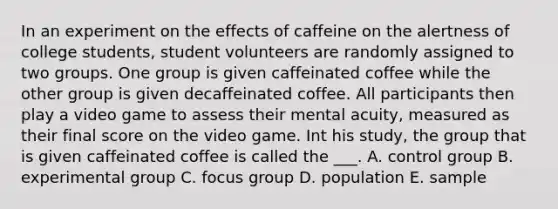 In an experiment on the effects of caffeine on the alertness of college students, student volunteers are randomly assigned to two groups. One group is given caffeinated coffee while the other group is given decaffeinated coffee. All participants then play a video game to assess their mental acuity, measured as their final score on the video game. Int his study, the group that is given caffeinated coffee is called the ___. A. control group B. experimental group C. focus group D. population E. sample