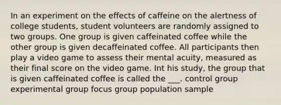 In an experiment on the effects of caffeine on the alertness of college students, student volunteers are randomly assigned to two groups. One group is given caffeinated coffee while the other group is given decaffeinated coffee. All participants then play a video game to assess their mental acuity, measured as their final score on the video game. Int his study, the group that is given caffeinated coffee is called the ___. control group experimental group focus group population sample