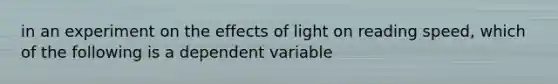 in an experiment on the effects of light on reading speed, which of the following is a dependent variable