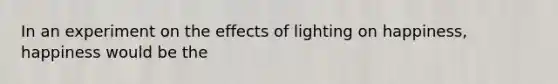 In an experiment on the effects of lighting on happiness, happiness would be the