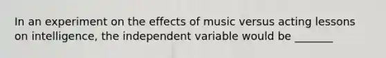 In an experiment on the effects of music versus acting lessons on intelligence, the independent variable would be _______