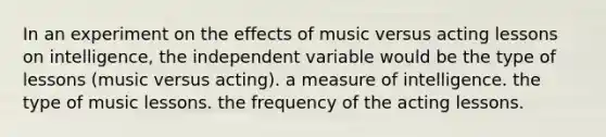 In an experiment on the effects of music versus acting lessons on intelligence, the independent variable would be the type of lessons (music versus acting). a measure of intelligence. the type of music lessons. the frequency of the acting lessons.