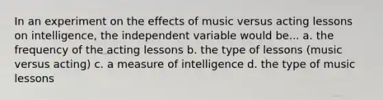 In an experiment on the effects of music versus acting lessons on intelligence, the independent variable would be... a. the frequency of the acting lessons b. the type of lessons (music versus acting) c. a measure of intelligence d. the type of music lessons