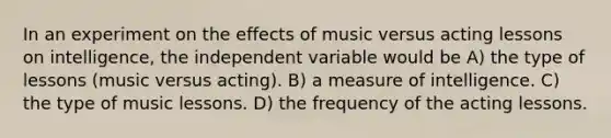 In an experiment on the effects of music versus acting lessons on intelligence, the independent variable would be A) the type of lessons (music versus acting). B) a measure of intelligence. C) the type of music lessons. D) the frequency of the acting lessons.