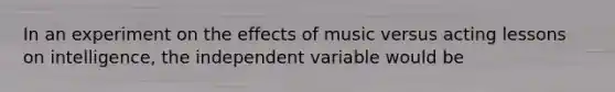 In an experiment on the effects of music versus acting lessons on intelligence, the independent variable would be