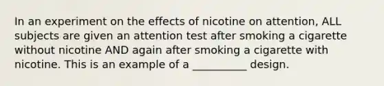 In an experiment on the effects of nicotine on attention, ALL subjects are given an attention test after smoking a cigarette without nicotine AND again after smoking a cigarette with nicotine. This is an example of a __________ design.