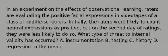 In an experiment on the effects of observational learning, raters are evaluating the positive facial expressions in videotapes of a class of middle-schoolers. Initially, the raters were likely to count neutral expressions as positive, but on the second day of ratings, they were less likely to do so. What type of threat to internal validity has occurred? A. instrumentation B. testing C. history D. regression to the mean