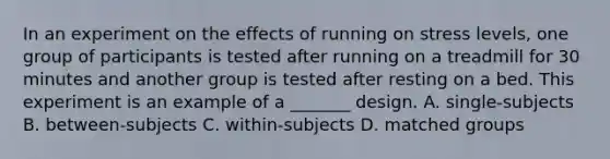 In an experiment on the effects of running on stress levels, one group of participants is tested after running on a treadmill for 30 minutes and another group is tested after resting on a bed. This experiment is an example of a _______ design. A. single-subjects B. between-subjects C. within-subjects D. matched groups