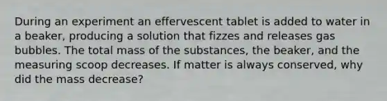 During an experiment an effervescent tablet is added to water in a beaker, producing a solution that fizzes and releases gas bubbles. The total mass of the substances, the beaker, and the measuring scoop decreases. If matter is always conserved, why did the mass decrease?