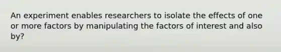 An experiment enables researchers to isolate the effects of one or more factors by manipulating the factors of interest and also by?