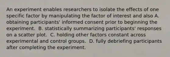 An experiment enables researchers to isolate the effects of one specific factor by manipulating the factor of interest and also​ A. obtaining participants' informed consent prior to beginning the experiment. ​ B. statistically summarizing participants' responses on a scatter plot. ​ C. holding other factors constant across experimental and control groups. ​ D. fully debriefing participants after completing the experiment. ​