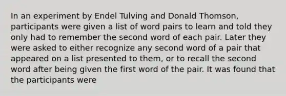 In an experiment by Endel Tulving and Donald Thomson, participants were given a list of word pairs to learn and told they only had to remember the second word of each pair. Later they were asked to either recognize any second word of a pair that appeared on a list presented to them, or to recall the second word after being given the first word of the pair. It was found that the participants were