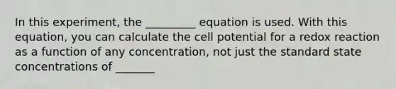 In this experiment, the _________ equation is used. With this equation, you can calculate the cell potential for a redox reaction as a function of any concentration, not just the standard state concentrations of _______