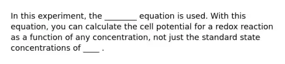 In this experiment, the ________ equation is used. With this equation, you can calculate the cell potential for a redox reaction as a function of any concentration, not just the standard state concentrations of ____ .