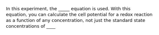 In this experiment, the _____ equation is used. With this equation, you can calculate the cell potential for a redox reaction as a function of any concentration, not just the standard state concentrations of ____