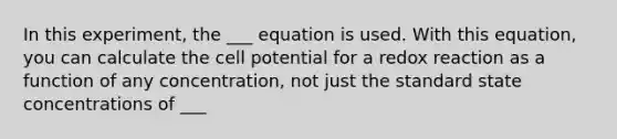 In this experiment, the ___ equation is used. With this equation, you can calculate the cell potential for a redox reaction as a function of any concentration, not just the standard state concentrations of ___