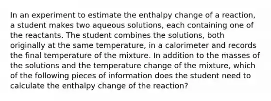 In an experiment to estimate the enthalpy change of a reaction, a student makes two aqueous solutions, each containing one of the reactants. The student combines the solutions, both originally at the same temperature, in a calorimeter and records the final temperature of the mixture. In addition to the masses of the solutions and the temperature change of the mixture, which of the following pieces of information does the student need to calculate the enthalpy change of the reaction?