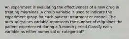 An experiment is evaluating the effectiveness of a new drug in treating migraines. A group variable is used to indicate the experiment group for each patient: treatment or control. The num_migraines variable represents the number of migraines the patient experienced during a 3-month period.Classify each variable as either numerical or categorical?