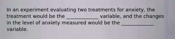 In an experiment evaluating two treatments for anxiety, the treatment would be the _____________ variable, and the changes in the level of anxiety measured would be the _____________ variable.